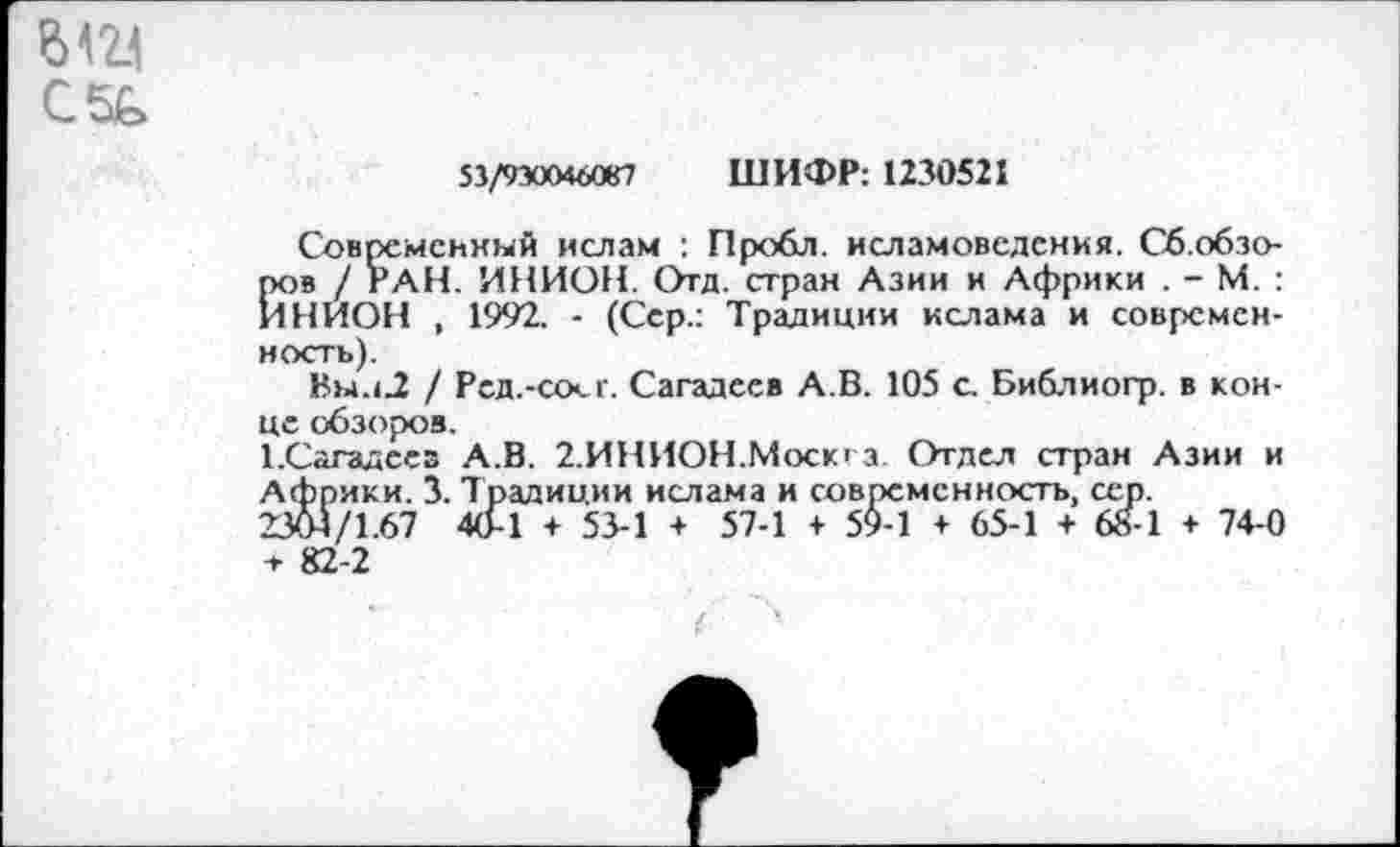 ﻿612.1
С5Ь
53/930046087 ШИФР: 1230521
Современный ислам : Пробл. исламоведсния. Сб.обзо-пов / РАН. ИНИОН. Отд. стран Азии и Африки . - М. : ИНИОН , 1992. - (Сер.: Традиции ислама и современность).
Вы.i2 / Рсд.-соег. Сагадеев А.В. 105 с. Библиогр. в конце обзоров.
ТСагадсез А.В. 2.ИНИОН.Москга. Отдел стран Азии и Африки. 3. Традиции ислама и современность, сер.
2304/1.67 40-1 + 53-1 + 57-1 + 5$-1 + 65-1 + 68-1 + 74-0 + 82-2